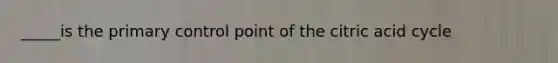 _____is the primary control point of the citric acid cycle