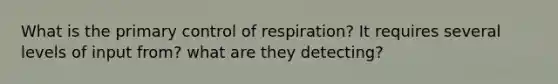 What is the primary control of respiration? It requires several levels of input from? what are they detecting?