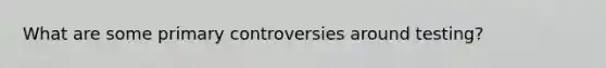 What are some primary controversies around testing?