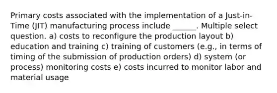 Primary costs associated with the implementation of a Just-in-Time (JIT) manufacturing process include ______. Multiple select question. a) costs to reconfigure the production layout b) education and training c) training of customers (e.g., in terms of timing of the submission of production orders) d) system (or process) monitoring costs e) costs incurred to monitor labor and material usage