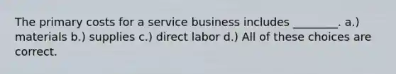 The primary costs for a service business includes ________. a.) materials b.) supplies c.) direct labor d.) All of these choices are correct.