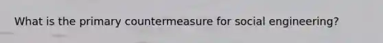 What is the primary countermeasure for social engineering?