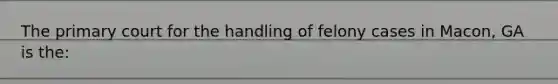 The primary court for the handling of felony cases in Macon, GA is the: