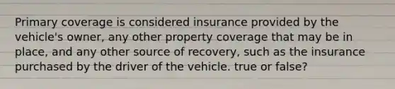 Primary coverage is considered insurance provided by the vehicle's owner, any other property coverage that may be in place, and any other source of recovery, such as the insurance purchased by the driver of the vehicle. true or false?