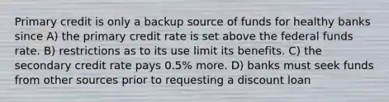 Primary credit is only a backup source of funds for healthy banks since A) the primary credit rate is set above the federal funds rate. B) restrictions as to its use limit its benefits. C) the secondary credit rate pays 0.5% more. D) banks must seek funds from other sources prior to requesting a discount loan