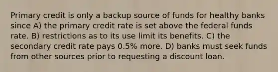 Primary credit is only a backup source of funds for healthy banks since A) the primary credit rate is set above the federal funds rate. B) restrictions as to its use limit its benefits. C) the secondary credit rate pays 0.5% more. D) banks must seek funds from other sources prior to requesting a discount loan.