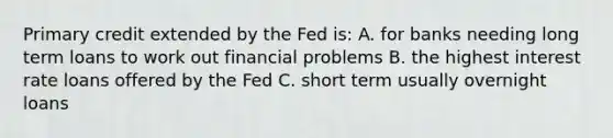 Primary credit extended by the Fed is: A. for banks needing long term loans to work out financial problems B. the highest interest rate loans offered by the Fed C. short term usually overnight loans