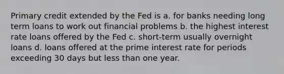 Primary credit extended by the Fed is a. for banks needing long term loans to work out financial problems b. the highest interest rate loans offered by the Fed c. short-term usually overnight loans d. loans offered at the prime interest rate for periods exceeding 30 days but less than one year.