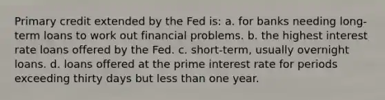 Primary credit extended by the Fed is: a. for banks needing long-term loans to work out financial problems. b. the highest interest rate loans offered by the Fed. c. short-term, usually overnight loans. d. loans offered at the prime interest rate for periods exceeding thirty days but less than one year.