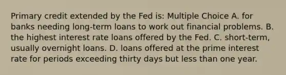 Primary credit extended by the Fed is: Multiple Choice A. for banks needing long-term loans to work out financial problems. B. the highest interest rate loans offered by the Fed. C. short-term, usually overnight loans. D. loans offered at the prime interest rate for periods exceeding thirty days but <a href='https://www.questionai.com/knowledge/k7BtlYpAMX-less-than' class='anchor-knowledge'>less than</a> one year.