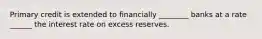 Primary credit is extended to financially ________ banks at a rate ______ the interest rate on excess reserves.