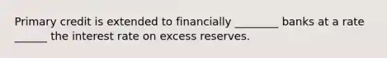 Primary credit is extended to financially ________ banks at a rate ______ the interest rate on excess reserves.