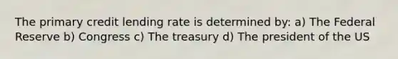 The primary credit lending rate is determined by: a) The Federal Reserve b) Congress c) The treasury d) The president of the US