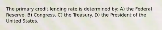 The primary credit lending rate is determined by: A) the Federal Reserve. B) Congress. C) the Treasury. D) the President of the United States.