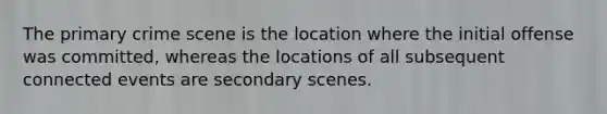 The primary crime scene is the location where the initial offense was committed, whereas the locations of all subsequent connected events are secondary scenes.