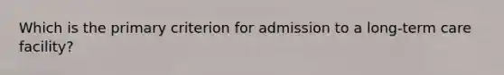 Which is the primary criterion for admission to a long-term care facility?