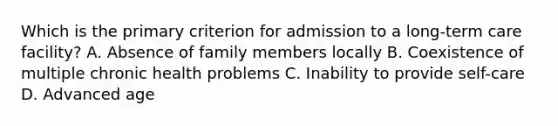 Which is the primary criterion for admission to a long-term care facility? A. Absence of family members locally B. Coexistence of multiple chronic health problems C. Inability to provide self-care D. Advanced age