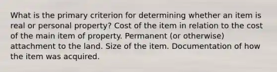 What is the primary criterion for determining whether an item is real or personal property? Cost of the item in relation to the cost of the main item of property. Permanent (or otherwise) attachment to the land. Size of the item. Documentation of how the item was acquired.