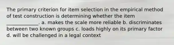 The primary criterion for item selection in the empirical method of test construction is determining whether the item _____________. a. makes the scale more reliable b. discriminates between two known groups c. loads highly on its primary factor d. will be challenged in a legal context