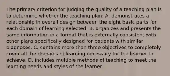 The primary criterion for judging the quality of a teaching plan is to determine whether the teaching plan: A. demonstrates a relationship in overall design between the eight basic parts for each domain of learning selected. B. organizes and presents the same information in a format that is externally consistent with other plans specifically designed for patients with similar diagnoses. C. contains more than three objectives to completely cover all the domains of learning necessary for the learner to achieve. D. includes multiple methods of teaching to meet the learning needs and styles of the learner.