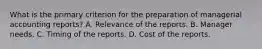 What is the primary criterion for the preparation of managerial accounting reports? A. Relevance of the reports. B. Manager needs. C. Timing of the reports. D. Cost of the reports.