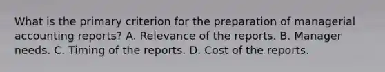 What is the primary criterion for the preparation of managerial accounting reports? A. Relevance of the reports. B. Manager needs. C. Timing of the reports. D. Cost of the reports.