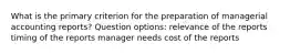 What is the primary criterion for the preparation of managerial accounting reports? Question options: relevance of the reports timing of the reports manager needs cost of the reports