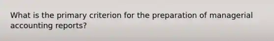 What is the primary criterion for the preparation of managerial accounting reports?