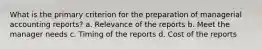 What is the primary criterion for the preparation of managerial accounting reports? a. Relevance of the reports b. Meet the manager needs c. Timing of the reports d. Cost of the reports