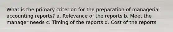 What is the primary criterion for the preparation of managerial accounting reports? a. Relevance of the reports b. Meet the manager needs c. Timing of the reports d. Cost of the reports