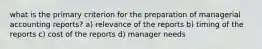 what is the primary criterion for the preparation of managerial accounting reports? a) relevance of the reports b) timing of the reports c) cost of the reports d) manager needs