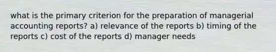 what is the primary criterion for the preparation of managerial accounting reports? a) relevance of the reports b) timing of the reports c) cost of the reports d) manager needs