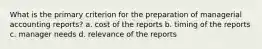 What is the primary criterion for the preparation of managerial accounting reports? a. cost of the reports b. timing of the reports c. manager needs d. relevance of the reports