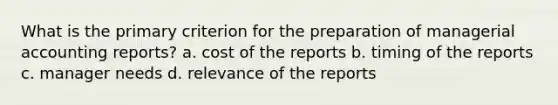 What is the primary criterion for the preparation of managerial accounting reports? a. cost of the reports b. timing of the reports c. manager needs d. relevance of the reports