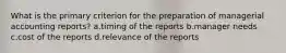 What is the primary criterion for the preparation of managerial accounting reports? a.timing of the reports b.manager needs c.cost of the reports d.relevance of the reports