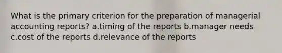 What is the primary criterion for the preparation of managerial accounting reports? a.timing of the reports b.manager needs c.cost of the reports d.relevance of the reports