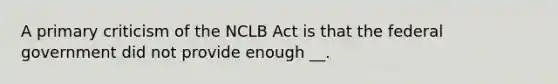 A primary criticism of the NCLB Act is that the federal government did not provide enough __.