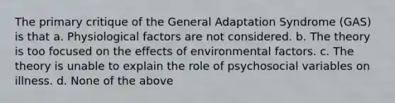 The primary critique of the General Adaptation Syndrome (GAS) is that a. Physiological factors are not considered. b. The theory is too focused on the effects of environmental factors. c. The theory is unable to explain the role of psychosocial variables on illness. d. None of the above