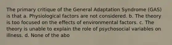 The primary critique of the General Adaptation Syndrome (GAS) is that a. Physiological factors are not considered. b. The theory is too focused on the effects of environmental factors. c. The theory is unable to explain the role of psychosocial variables on illness. d. None of the abo