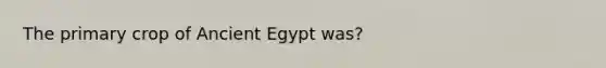 The primary crop of Ancient Egypt was?