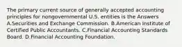 The primary current source of generally accepted accounting principles for nongovernmental U.S. entities is the Answers A.Securities and Exchange Commission. B.American Institute of Certified Public Accountants. C.Financial Accounting Standards Board. D.Financial Accounting Foundation.