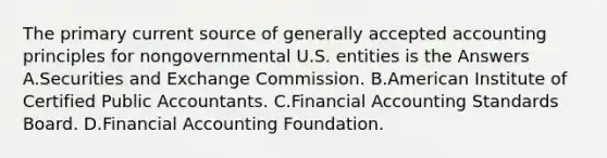 The primary current source of generally accepted accounting principles for nongovernmental U.S. entities is the Answers A.Securities and Exchange Commission. B.American Institute of Certified Public Accountants. C.Financial Accounting Standards Board. D.Financial Accounting Foundation.