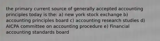 the primary current source of generally accepted accounting principles today is the: a) new york stock exchange b) accounting principles board c) accounting research studies d) AICPA committee on accounting procedure e) Financial accounting standards board