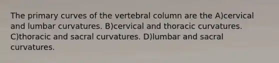 The primary curves of the vertebral column are the A)cervical and lumbar curvatures. B)cervical and thoracic curvatures. C)thoracic and sacral curvatures. D)lumbar and sacral curvatures.