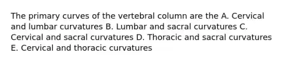 The primary curves of the vertebral column are the A. Cervical and lumbar curvatures B. Lumbar and sacral curvatures C. Cervical and sacral curvatures D. Thoracic and sacral curvatures E. Cervical and thoracic curvatures