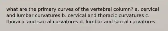 what are the primary curves of the vertebral column? a. cervical and lumbar curvatures b. cervical and thoracic curvatures c. thoracic and sacral curvatures d. lumbar and sacral curvatures