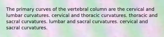 The primary curves of the vertebral column are the cervical and lumbar curvatures. cervical and thoracic curvatures. thoracic and sacral curvatures. lumbar and sacral curvatures. cervical and sacral curvatures.