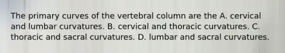 The primary curves of the vertebral column are the A. cervical and lumbar curvatures. B. cervical and thoracic curvatures. C. thoracic and sacral curvatures. D. lumbar and sacral curvatures.