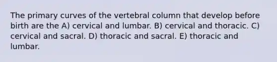 The primary curves of the vertebral column that develop before birth are the A) cervical and lumbar. B) cervical and thoracic. C) cervical and sacral. D) thoracic and sacral. E) thoracic and lumbar.