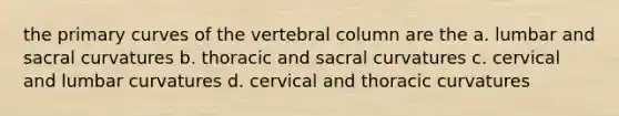 the primary curves of the vertebral column are the a. lumbar and sacral curvatures b. thoracic and sacral curvatures c. cervical and lumbar curvatures d. cervical and thoracic curvatures